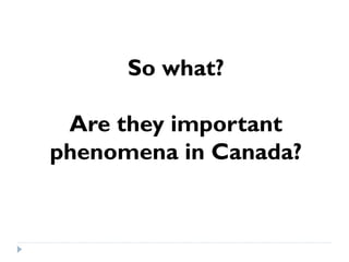 So what? 
Are they important 
phenomena in Canada? 
 