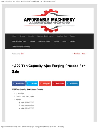 1,300 Ton Capacity Ajax Forging Presses For Sale | Call 616-200-4308Affordable Machinery
https://affordable-machinery.com/1300-ton-capacity-ajax-forging-presses-for-sale/[11/20/2018 1:39:41 PM]
1,300 Ton Capacity Ajax Forging Presses For
Sale
1,300 Ton Capacity Ajax Forging Presses
3 Available
Years: 1986, 1987, 1996
Prices:
1986: $225,000.00
1987: $600,000.00
1996: $750,000.00
Posted on by Dev
a Facebook d Twitter f Google+ h Pinterest k LinkedIn
← Previous Next →
Home Cranes Forklifts Hydraulic Gantry Cranes Metal-Working Plastics
Die Handlers & Carts Rentals Stamping Presses Rigging Store Contact
We Buy Surplus Machinery
 