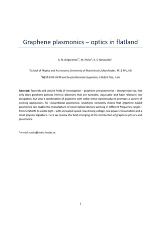 1 
Graphene plasmonics – optics in flatland 
A. N. Grigorenko1*
, M. Polini2
, K. S. Novoselov1
 
1
School of Physics and Astronomy, University of Manchester, Manchester, M13 9PL, UK 
2
NEST‐CNR‐INFM and Scuola Normale Superiore, I‐56126 Pisa, Italy 
Abstract: Two rich and vibrant fields of investigation – graphene and plasmonics – strongly overlap. Not 
only does graphene possess intrinsic plasmons that are tuneable, adjustable and have relatively low 
dissipation, but also a combination of graphene with noble‐metal nanostructures promises a variety of 
exciting applications for conventional plasmonics. Graphene versatility means that graphene based 
plasmonics can enable the manufacture of novel optical devices working in different frequency ranges ‐ 
from terahertz to visible light ‐ with unrivalled speed, low driving voltage, low power consumption and a 
small physical signature. Here we review the field emerging at the intersection of graphene physics and 
plasmonics. 
*e‐mail: sasha@manchester.ac
 