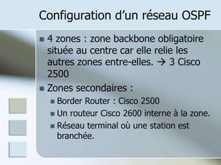 Configuration d’un réseau OSPF
 4 zones : zone backbone obligatoire
située au centre car elle relie les
autres zones entre-elles.  3 Cisco
2500
 Zones secondaires :
 Border Router : Cisco 2500
 Un routeur Cisco 2600 interne à la zone.
 Réseau terminal où une station est
branchée.
 