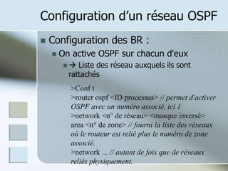 Configuration d’un réseau OSPF
 Configuration des BR :
 On active OSPF sur chacun d'eux
  Liste des réseau auxquels ils sont
rattachés
>Conf t
>router ospf <ID processus> // permet d'activer
OSPF avec un numéro associé, ici 1
>network <n° de réseau> <masque inversé>
area <n° de zone> // fourni la liste des réseaux
où le routeur est relié plus le numéro de zone
associé.
>network ... // autant de fois que de réseaux
reliés physiquement.
 