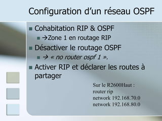 Configuration d’un réseau OSPF
 Cohabitation RIP & OSPF
 Zone 1 en routage RIP
 Désactiver le routage OSPF
  « no router ospf 1 ».
 Activer RIP et déclarer les routes à
partager
Sur le R2600Haut :
router rip
network 192.168.70.0
network 192.168.80.0
 