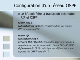 Configuration d’un réseau OSPF
 Le BR doit faire la traduction des routes
RIP et OSPF :
router ospf 1
redistribute rip subnets //redistribution des routes
RIP en routes OPSF
router rip
redistribute ospf 1
network 192.168.70.0 //les routes apprises via OSPF
seront émises sur le numéro de réseau 192.168.70.0
default-metric 10 //la métrique par défaut des routes
exporté via OSPF sera de 10
 