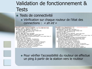 Validation de fonctionnement &
Tests
 Tests de connectivité
 Vérification sur chaque routeur de l’état des
connections : « sh int »
 Pour vérifier l’accessibilité du routeur on effectue
un ping à partir de la station vers le routeur
 