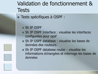 Validation de fonctionnement &
Tests
 Tests spécifiques à OSPF :
 Sh IP OSPF
 Sh IP OSPF Interface : visualise les interfaces
configurées pour opsf
 Sh IP OSPF database : visualise les bases de
données des routeurs
 Sh IP OSPF database router : visualise les
informations échangées et interroge les bases de
données
 