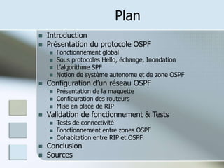 Plan
 Introduction
 Présentation du protocole OSPF
 Fonctionnement global
 Sous protocoles Hello, échange, Inondation
 L’algorithme SPF
 Notion de système autonome et de zone OSPF
 Configuration d’un réseau OSPF
 Présentation de la maquette
 Configuration des routeurs
 Mise en place de RIP
 Validation de fonctionnement & Tests
 Tests de connectivité
 Fonctionnement entre zones OSPF
 Cohabitation entre RIP et OSPF
 Conclusion
 Sources
 