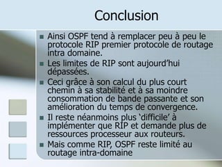Conclusion
 Ainsi OSPF tend à remplacer peu à peu le
protocole RIP premier protocole de routage
intra domaine.
 Les limites de RIP sont aujourd’hui
dépassées.
 Ceci grâce à son calcul du plus court
chemin à sa stabilité et à sa moindre
consommation de bande passante et son
amélioration du temps de convergence.
 Il reste néanmoins plus ‘difficile’ à
implémenter que RIP et demande plus de
ressources processeur aux routeurs.
 Mais comme RIP, OSPF reste limité au
routage intra-domaine
 