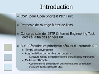 Introduction
 OSPF pour Open Shortest Path First
 Protocole de routage à état de liens
 Conçu au sein de l’IETF (Internet Engineering Task
Force) à la fin des années 80
 But : Résoudre les principaux défauts du protocole RIP
 Temps de convergence
 Augmentation du nombre de routeurs
 Structure réseau d’interconnexions de taille plus importante
 Meilleure efficacité
 Contrôle sur la propagation des informations de routage
 Meilleure bande passante utile
 