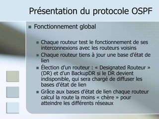 Présentation du protocole OSPF
 Fonctionnement global
 Chaque routeur test le fonctionnement de ses
interconnexions avec les routeurs voisins
 Chaque routeur tiens à jour une base d’état de
lien
 Élection d’un routeur : « Designated Routeur »
(DR) et d’un BackupDR si le DR devient
indisponible, qui sera chargé de diffuser les
bases d’état de lien
 Grâce aux bases d’état de lien chaque routeur
calcul la route la moins « chère » pour
atteindre les différents réseaux
 
