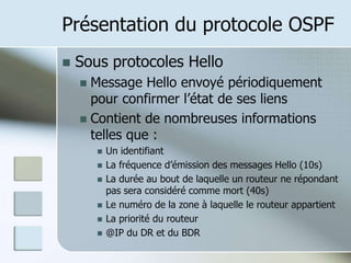 Présentation du protocole OSPF
 Sous protocoles Hello
 Message Hello envoyé périodiquement
pour confirmer l’état de ses liens
 Contient de nombreuses informations
telles que :
 Un identifiant
 La fréquence d’émission des messages Hello (10s)
 La durée au bout de laquelle un routeur ne répondant
pas sera considéré comme mort (40s)
 Le numéro de la zone à laquelle le routeur appartient
 La priorité du routeur
 @IP du DR et du BDR
 