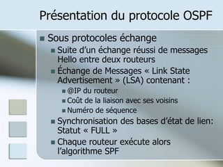 Présentation du protocole OSPF
 Sous protocoles échange
 Suite d’un échange réussi de messages
Hello entre deux routeurs
 Échange de Messages « Link State
Advertisement » (LSA) contenant :
 @IP du routeur
 Coût de la liaison avec ses voisins
 Numéro de séquence
 Synchronisation des bases d’état de lien:
Statut « FULL »
 Chaque routeur exécute alors
l’algorithme SPF
 