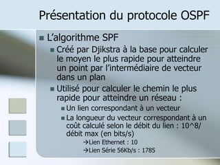 Présentation du protocole OSPF
 L’algorithme SPF
 Créé par Djikstra à la base pour calculer
le moyen le plus rapide pour atteindre
un point par l’intermédiaire de vecteur
dans un plan
 Utilisé pour calculer le chemin le plus
rapide pour atteindre un réseau :
 Un lien correspondant à un vecteur
 La longueur du vecteur correspondant à un
coût calculé selon le débit du lien : 10^8/
débit max (en bits/s)
Lien Ethernet : 10
Lien Série 56Kb/s : 1785
 