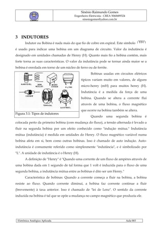 Sinésio Raimundo Gomes
                                        Engenheiro Eletricista - CREA 5060689324
                                             sinesiogomes@yahoo.com.br




3 INDUTORES
       Indutor ou Bobina é nada mais do que fio de cobre em espiral. Este símbolo
é usado para indicar uma bobina em um diagrama de circuito. Valor da indutância é
designado em unidades chamadas de Henry (H). Quanto mais fio a bobina contém, mais
forte torna as suas características. O valor da indutância pode se tornar ainda maior se a
bobina é enrolada em torno de um núcleo de ferro ou de ferrite.
                                                    Bobinas usadas em circuitos elétricos
                                              típicos variam muito em valores, de alguns
                                              micro-henry (mH) para muitos henry (H).
                                              Indutância é a medida da força de uma
                                              bobina. Quando se altera a corrente flui
                                              através de uma bobina, o fluxo magnético
                                              que ocorre na bobina também se altera.
Figura 3.1: Tipos de indutores
                                                    Quando       uma    segunda        bobina   é
colocada perto da primeira bobina (com mudança do fluxo), a tensão alternada é levado a
fluir na segunda bobina por um efeito conhecido como "indução mútua." Indutância
mútua (indutância) é medida em unidades do Henry. O fluxo magnético variável numa
bobina afeta em si, bem como outras bobinas. Isso é chamado de auto indução. Auto-
indutância é comumente referido como simplesmente "indutância", e é simbolizado por
"L". A unidade de indutância é o Henry (H).
       A definição de "Henry" é "Quando uma corrente de um fluxo de ampères através de
uma bobina dada em 1 segundo de tal forma que 1 volt é induzida para o fluxo de uma
segunda bobina, a indutância mútua entre as bobinas é dito ser um Henry."
       Característica de bobinas: Quando a corrente começa a fluir na bobina, a bobina
resiste ao fluxo. Quando corrente diminui, a bobina faz corrente continue a fluir
(brevemente) à taxa anterior. Isso é chamado de "lei de Lenz". O sentido da corrente
induzida na bobina é tal que se opõe a mudança no campo magnético que produziu ele.




 Eletrônica Analógica Aplicada.                                                    Aula 003
 