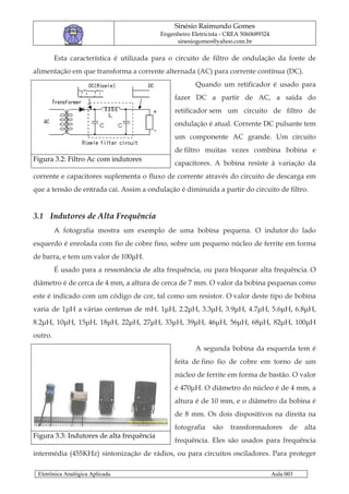 Sinésio Raimundo Gomes
                                           Engenheiro Eletricista - CREA 5060689324
                                                sinesiogomes@yahoo.com.br

         Esta característica é utilizada para o circuito de filtro de ondulação da fonte de
alimentação em que transforma a corrente alternada (AC) para corrente contínua (DC).
                                                       Quando um retificador é usado para
                                                fazer DC a partir de AC, a saída do
                                                retificador sem um circuito de filtro de
                                                ondulação é atual. Corrente DC pulsante tem
                                                um componente AC grande. Um circuito
                                                de filtro muitas vezes combina bobina e
Figura 3.2: Filtro Ac com indutores
                                                capacitores. A bobina resiste à variação da
corrente e capacitores suplementa o fluxo de corrente através do circuito de descarga em
que a tensão de entrada cai. Assim a ondulação é diminuída a partir do circuito de filtro.


3.1 Indutores de Alta Frequência
         A fotografia mostra um exemplo de uma bobina pequena. O indutor do lado
esquerdo é enrolada com fio de cobre fino, sobre um pequeno núcleo de ferrite em forma
de barra, e tem um valor de 100µH.
         É usado para a ressonância de alta frequência, ou para bloquear alta frequência. O
diâmetro é de cerca de 4 mm, a altura de cerca de 7 mm. O valor da bobina pequenas como
este é indicado com um código de cor, tal como um resistor. O valor deste tipo de bobina
varia de 1µH a várias centenas de mH. 1µH, 2.2µH, 3.3µH, 3.9µH, 4.7µH, 5.6µH, 6.8µH,
8.2µH, 10µH, 15µH, 18µH, 22µH, 27µH, 33µH, 39µH, 46µH, 56µH, 68µH, 82µH, 100µH
outro.
                                                       A segunda bobina da esquerda tem é
                                                feita de fino fio de cobre em torno de um
                                                núcleo de ferrite em forma de bastão. O valor
                                                é 470µH. O diâmetro do núcleo é de 4 mm, a
                                                altura é de 10 mm, e o diâmetro da bobina é
                                                de 8 mm. Os dois dispositivos na direita na
                                                fotografia    são   transformadores         de   alta
Figura 3.3: Indutores de alta frequência
                                                frequência. Eles são usados para frequência
intermédia (455KHz) sintonização de rádios, ou para circuitos osciladores. Para proteger

 Eletrônica Analógica Aplicada.                                                       Aula 003
 
