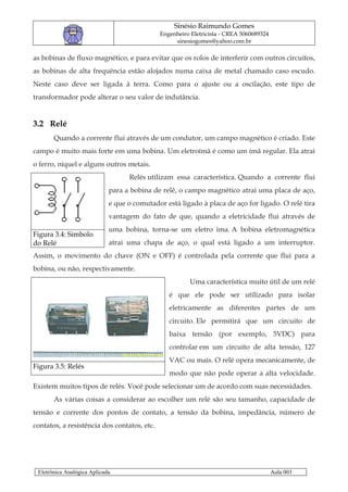Sinésio Raimundo Gomes
                                             Engenheiro Eletricista - CREA 5060689324
                                                  sinesiogomes@yahoo.com.br

as bobinas de fluxo magnético, e para evitar que os rolos de interferir com outros circuitos,
as bobinas de alta frequência estão alojados numa caixa de metal chamado caso escudo.
Neste caso deve ser ligada à terra. Como para o ajuste ou a oscilação, este tipo de
transformador pode alterar o seu valor de indutância.


3.2 Relé
       Quando a corrente flui através de um condutor, um campo magnético é criado. Este
campo é muito mais forte em uma bobina. Um eletroímã é como um ímã regular. Ela atrai
o ferro, níquel e alguns outros metais.
                                   Relés utilizam essa característica. Quando a corrente flui
                             para a bobina de relê, o campo magnético atrai uma placa de aço,
                             e que o comutador está ligado à placa de aço for ligado. O relé tira
                             vantagem do fato de que, quando a eletricidade flui através de
                             uma bobina, torna-se um eletro ima. A bobina eletromagnética
Figura 3.4: Simbolo
do Relé                      atrai uma chapa de aço, o qual está ligado a um interruptor.
Assim, o movimento do chave (ON e OFF) é controlada pela corrente que flui para a
bobina, ou não, respectivamente.
                                                        Uma característica muito útil de um relé
                                                é que ele pode ser utilizado para isolar
                                                eletricamente as diferentes partes de um
                                                circuito. Ele permitirá que um circuito de
                                                baixa tensão (por exemplo, 5VDC) para
                                                controlar em um circuito de alta tensão, 127
                                                VAC ou mais. O relé opera mecanicamente, de
Figura 3.5: Relés
                                                modo que não pode operar a alta velocidade.
Existem muitos tipos de relés. Você pode selecionar um de acordo com suas necessidades.
       As várias coisas a considerar ao escolher um relé são seu tamanho, capacidade de
tensão e corrente dos pontos de contato, a tensão da bobina, impedância, número de
contatos, a resistência dos contatos, etc.




 Eletrônica Analógica Aplicada.                                                         Aula 003
 