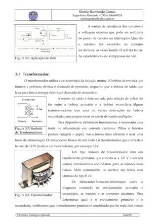 Sinésio Raimundo Gomes
                                             Engenheiro Eletricista - CREA 5060689324
                                                  sinesiogomes@yahoo.com.br

                                                         A tensão de resistência dos contatos é
                                                 a voltagem máxima que pode ser realizada
                                                 no ponto de contato no interruptor. Quando
                                                 o    máximo         for   excedido,     os    contatos
                                                 irá derreter, às vezes fundir. O relé irá falhar.
                                                 As características são é impressas no relé.
Figura 3.6: Aplicação de Relé




3.3 Transformador:
       O transformador utiliza a característica da indução mútua. A bobina de entrada que
fornece a potência elétrica é chamado de primário, enquanto que a bobina de saída que
leva para fora a energia eléctrica é chamado de secundário.
                                  A tensão de saída é determinada pela relação de voltas do
                            fio entre a bobina primária e a bobina secundária. Alguns
                            transformadores tem uma ou várias derivações na bobina
                            secundária para proporcionar os níveis de tensão múltiplas.
                                  Para dispositivos eletrônicos funcionarem, é necessário uma
Figura 3.7: Simbolo         fonte de alimentação em corrente contínua. Pilhas e baterias
de Tranformadores
                            podem cumprir o papel, mas a forma mais eficiente é usar uma
fonte de alimentação. O componente básico de um fonte é o transformador que converte a
tensão de 127V (rede) a um valor inferior, por exemplo 12V.
                                            Um tipo comum de transformador tem um
                                     enrolamento primário, que conecta-se a 127 V e um (ou
                                     vários) enrolamentos secundários para as tensões mais
                                     baixas. Mais comumente, os núcleos são feitos com
                                     lâminas do tipo E e I.
                                            Os    fabricantes fornecem informação             sobre   o
                                     diagrama     contendo      os     enrolamentos       primário    e

Figura 3.8: Transformador            secundário, as tensões e as correntes máximas. Para
                                     determinar qual é o enrolamento primário e o
secundário, verificamos que o enrolamento primário é constituído por fio mais fino e mais

 Eletrônica Analógica Aplicada.                                                         Aula 003
 