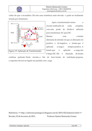 Sinésio Raimundo Gomes
                                                Engenheiro Eletricista - CREA 5060689324
                                                     sinesiogomes@yahoo.com.br

voltas do que o secundário. Ele tem uma resistência mais elevada - e pode ser facilmente
testada por ohmímetro.
                                                             Após o transformador temos                  o
                                                      circuito retificador de         onda       completa,
                                                      com uma      ponte       de    díodos é     utilizada
                                                      para transformar AC para DC.
                                                      Mesmo                    com                 a tensão
                                                      alternada de entrada em que as alterações do
                                                      positivo e do negativo, a tensão que é
                                                      aplicada      à carga é         sempre positiva. A

Figura 3.9: Aplicação de Transformador                tensão que      é        aplicada         a carga não
                                                      é limpo DC. Ela      é        chamada      de tensão
contínua     pulsante. Neste      circuito, a   fim    de   fazer tensão       de    ondulação pequena,
o capacitor deverá ser ligado em paralelo com carga.




Referência: << http://eletronicaanalogica1.blogspot.com.br/2013/02/Indutores.html >>
Revisão: 03 de fevereiro de 2013.                      Professor Sinésio Raimundo Gomes



 Eletrônica Analógica Aplicada.                                                            Aula 003
 