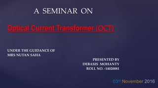 A SEMINAR ON
Optical Current Transformer (OCT)
UNDER THE GUIDANCE OF
MRS NUTAN SAHA
PRESENTED BY
DEBASIS MOHANTY
ROLL NO. -14020081
 