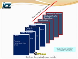 Professor Especialista Ricardo Laub Jr.
Referencial Teórico
Objetivos Geral e
Específicos
Justificativa
Introdução
Sumário
Não tem numeração,
mas conta
Folha de
Avaliação
Não tem
numeração, mas
conta
Folha de Rosto
Não tem
numeração, mas
conta
CAPA
Não tem
numeração, mas
conta
Base para Fonte: COSTA, Eliete(et al.).
Trabalhos acadêmicos passo a passo.
Cuiabá: EdUFMT/FAPEMAT, 2009.
 
