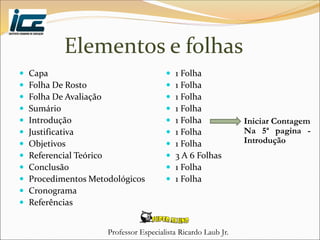 Professor Especialista Ricardo Laub Jr.
Elementos e folhas
 Capa
 Folha De Rosto
 Folha De Avaliação
 Sumário
 Introdução
 Justificativa
 Objetivos
 Referencial Teórico
 Conclusão
 Procedimentos Metodológicos
 Cronograma
 Referências
 1 Folha
 1 Folha
 1 Folha
 1 Folha
 1 Folha
 1 Folha
 1 Folha
 3 A 6 Folhas
 1 Folha
 1 Folha
Iniciar Contagem
Na 5ª pagina -
Introdução
 