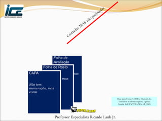 Professor Especialista Ricardo Laub Jr.
Folha de
Avaliação
Não tem
numeração, mas
conta
Folha de Rosto
Não tem
numeração, mas
conta
CAPA
Não tem
numeração, mas
conta
Base para Fonte: COSTA, Eliete(et al.).
Trabalhos acadêmicos passo a passo.
Cuiabá: EdUFMT/FAPEMAT, 2009.
 