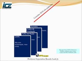 Professor Especialista Ricardo Laub Jr.
Sumário
Não tem numeração,
mas conta
Folha de
Avaliação
Não tem
numeração, mas
conta
Folha de Rosto
Não tem
numeração, mas
conta
CAPA
Não tem
numeração, mas
conta
Base para Fonte: COSTA, Eliete(et al.).
Trabalhos acadêmicos passo a passo.
Cuiabá: EdUFMT/FAPEMAT, 2009.
 