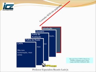 Professor Especialista Ricardo Laub Jr.
Introdução
Sumário
Não tem numeração,
mas conta
Folha de
Avaliação
Não tem
numeração, mas
conta
Folha de Rosto
Não tem
numeração, mas
conta
CAPA
Não tem
numeração, mas
conta
Base para Fonte: COSTA, Eliete(et al.).
Trabalhos acadêmicos passo a passo.
Cuiabá: EdUFMT/FAPEMAT, 2009.
 