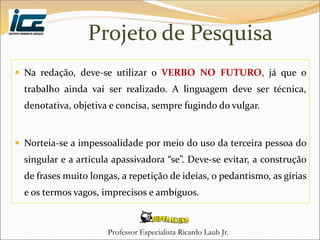 Professor Especialista Ricardo Laub Jr.
Projeto de Pesquisa
 Na redação, deve-se utilizar o VERBO NO FUTURO, já que o
trabalho ainda vai ser realizado. A linguagem deve ser técnica,
denotativa, objetiva e concisa, sempre fugindo do vulgar.
 Norteia-se a impessoalidade por meio do uso da terceira pessoa do
singular e a articula apassivadora “se”. Deve-se evitar, a construção
de frases muito longas, a repetição de ideias, o pedantismo, as gírias
e os termos vagos, imprecisos e ambíguos.
 