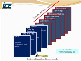 Professor Especialista Ricardo Laub Jr.
Cronograma
Metodologia
Referencial Teórico
Objetivos Geral e
Específicos
Justificativa
Introdução
Sumário
Não tem numeração,
mas conta
Folha de
Avaliação
Não tem
numeração, mas
conta
Folha de Rosto
Não tem
numeração, mas
conta
CAPA
Não tem
numeração, mas
conta
Base para Fonte: COSTA, Eliete(et al.).
Trabalhos acadêmicos passo a passo.
Cuiabá: EdUFMT/FAPEMAT, 2009.
 