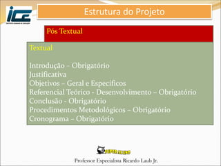 Professor Especialista Ricardo Laub Jr.
Pós Textual
Referências - Obrigatório
Estrutura do Projeto
Textual
Introdução – Obrigatório
Justificativa
Objetivos – Geral e Específicos
Referencial Teórico - Desenvolvimento – Obrigatório
Conclusão - Obrigatório
Procedimentos Metodológicos – Obrigatório
Cronograma – Obrigatório
 