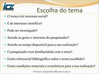 Professor Especialista Ricardo Laub Jr.
Escolha do tema
 O tema é de interesse social?
 É de interesse científico?
 Pode ser investigado?
 Atende ao gosto e interesse do pesquisador?
 Atende ao tempo disponível para a sua realização?
 O pesquisador tem familiaridade com o tema?
 Existe referencial bibliográfico sobre o tema escolhido?
 Existe condições materiais e econômicas para a sua realização?
 