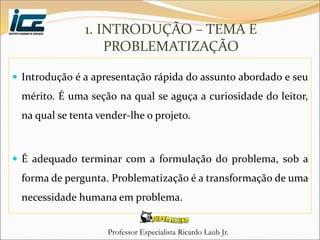 Professor Especialista Ricardo Laub Jr.
 Introdução é a apresentação rápida do assunto abordado e seu
mérito. É uma seção na qual se aguça a curiosidade do leitor,
na qual se tenta vender-lhe o projeto.
 É adequado terminar com a formulação do problema, sob a
forma de pergunta. Problematização é a transformação de uma
necessidade humana em problema.
1. INTRODUÇÃO – TEMA E
PROBLEMATIZAÇÃO
 