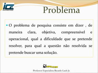 Professor Especialista Ricardo Laub Jr.
Problema
 O problema de pesquisa consiste em dizer , de
maneira clara, objetiva, compreensível e
operacional, qual a dificuldade que se pretende
resolver, para qual a questão não resolvida se
pretende buscar uma solução.
 