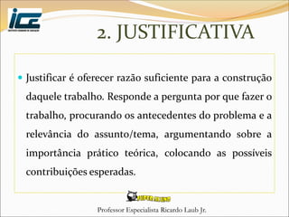 Professor Especialista Ricardo Laub Jr.
2. JUSTIFICATIVA
 Justificar é oferecer razão suficiente para a construção
daquele trabalho. Responde a pergunta por que fazer o
trabalho, procurando os antecedentes do problema e a
relevância do assunto/tema, argumentando sobre a
importância prático teórica, colocando as possíveis
contribuições esperadas.
 