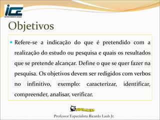 Professor Especialista Ricardo Laub Jr.
Objetivos
 Refere-se a indicação do que é pretendido com a
realização do estudo ou pesquisa e quais os resultados
que se pretende alcançar. Define o que se quer fazer na
pesquisa. Os objetivos devem ser redigidos com verbos
no infinitivo, exemplo: caracterizar, identificar,
compreender, analisar, verificar.
 