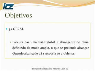 Professor Especialista Ricardo Laub Jr.
Objetivos
 3.1 GERAL
 Procura dar uma visão global e abrangente do tema,
definindo de modo amplo, o que se pretende alcançar.
Quando alcançado dá a resposta ao problema.
 