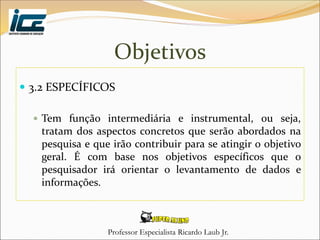 Professor Especialista Ricardo Laub Jr.
Objetivos
 3.2 ESPECÍFICOS
 Tem função intermediária e instrumental, ou seja,
tratam dos aspectos concretos que serão abordados na
pesquisa e que irão contribuir para se atingir o objetivo
geral. É com base nos objetivos específicos que o
pesquisador irá orientar o levantamento de dados e
informações.
 