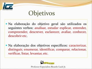 Professor Especialista Ricardo Laub Jr.
Objetivos
 Na elaboração do objetivo geral são utilizados os
seguintes verbos: analisar, estudar explicar, entender,
compreender, descrever, esclarecer, avaliar, conhecer,
descobrir etc.
 Na elaboração dos objetivos específicos: caracterizar,
distinguir, enumerar, identificar, comparar, relacionar,
verificar, listar, levantar, etc.
 