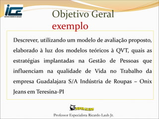 Professor Especialista Ricardo Laub Jr.
Objetivo Geral
exemplo
Descrever, utilizando um modelo de avaliação proposto,
elaborado à luz dos modelos teóricos à QVT, quais as
estratégias implantadas na Gestão de Pessoas que
influenciam na qualidade de Vida no Trabalho da
empresa Guadalajara S/A Indústria de Roupas – Onix
Jeans em Teresina-PI
 