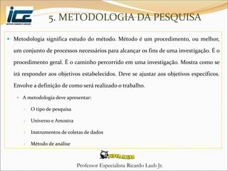 Professor Especialista Ricardo Laub Jr.
5. METODOLOGIA DA PESQUISA
 Metodologia significa estudo do método. Método é um procedimento, ou melhor,
um conjunto de processos necessários para alcançar os fins de uma investigação. É o
procedimento geral. É o caminho percorrido em uma investigação. Mostra como se
irá responder aos objetivos estabelecidos. Deve se ajustar aos objetivos específicos.
Envolve a definição de como será realizado o trabalho.
 A metodologia deve apresentar:
 O tipo de pesquisa
 Universo e Amostra
 Instrumentos de coletas de dados
 Método de análise
 