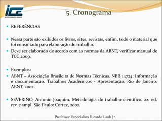 Professor Especialista Ricardo Laub Jr.
5. Cronograma
 REFERÊNCIAS
 Nessa parte são exibidos os livros, sites, revistas, enfim, todo o material que
foi consultado para elaboração do trabalho.
 Deve ser elaborado de acordo com as normas da ABNT, verificar manual de
TCC 2009.
 Exemplos:
 ABNT – Associação Brasileira de Normas Técnicas. NBR 14724: Informação
e documentação. Trabalhos Acadêmicos - Apresentação. Rio de Janeiro:
ABNT, 2002.
 SEVERINO, Antonio Joaquim. Metodologia do trabalho científico. 22. ed.
rev. e ampl. São Paulo: Cortez, 2002.
 