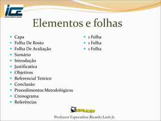 Professor Especialista Ricardo Laub Jr.
Elementos e folhas
 Capa
 Folha De Rosto
 Folha De Avaliação
 Sumário
 Introdução
 Justificativa
 Objetivos
 Referencial Teórico
 Conclusão
 Procedimentos Metodológicos
 Cronograma
 Referências
 1 Folha
 1 Folha
 1 Folha
 