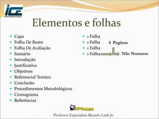 Professor Especialista Ricardo Laub Jr.
Elementos e folhas
 Capa
 Folha De Rosto
 Folha De Avaliação
 Sumário
 Introdução
 Justificativa
 Objetivos
 Referencial Teórico
 Conclusão
 Procedimentos Metodológicos
 Cronograma
 Referências
 1 Folha
 1 Folha
 1 Folha
 1 Folha
4 Paginas
Não Numerar
 
