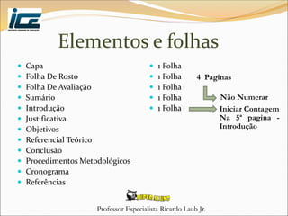Professor Especialista Ricardo Laub Jr.
Elementos e folhas
 Capa
 Folha De Rosto
 Folha De Avaliação
 Sumário
 Introdução
 Justificativa
 Objetivos
 Referencial Teórico
 Conclusão
 Procedimentos Metodológicos
 Cronograma
 Referências
 1 Folha
 1 Folha
 1 Folha
 1 Folha
 1 Folha
4 Paginas
Não Numerar
Iniciar Contagem
Na 5ª pagina -
Introdução
 