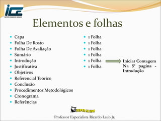 Professor Especialista Ricardo Laub Jr.
Elementos e folhas
 Capa
 Folha De Rosto
 Folha De Avaliação
 Sumário
 Introdução
 Justificativa
 Objetivos
 Referencial Teórico
 Conclusão
 Procedimentos Metodológicos
 Cronograma
 Referências
 1 Folha
 1 Folha
 1 Folha
 1 Folha
 1 Folha
 1 Folha
Iniciar Contagem
Na 5ª pagina -
Introdução
 