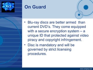 Company
LOGO
www.company.com
On Guard
• Blu-ray discs are better armed than
current DVD’s. They come equipped
with a secure encryption system – a
unique ID that protected against video
piracy and copyright infringement.
• Disc is mandatory and will be
governed by strict licensing
procedures.
 