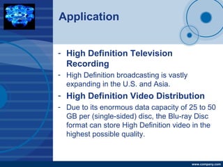 Company
LOGO
www.company.com
Application
- High Definition Television
Recording
- High Definition broadcasting is vastly
expanding in the U.S. and Asia.
- High Definition Video Distribution
- Due to its enormous data capacity of 25 to 50
GB per (single-sided) disc, the Blu-ray Disc
format can store High Definition video in the
highest possible quality.
 