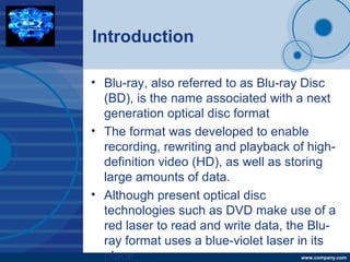 Company
LOGO
www.company.com
Introduction
• Blu-ray, also referred to as Blu-ray Disc
(BD), is the name associated with a next
generation optical disc format
• The format was developed to enable
recording, rewriting and playback of high-
definition video (HD), as well as storing
large amounts of data.
• Although present optical disc
technologies such as DVD make use of a
red laser to read and write data, the Blu-
ray format uses a blue-violet laser in its
place.
 