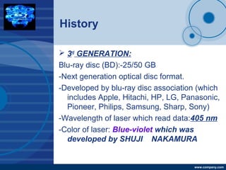 Company
LOGO
www.company.com
History
 3rd
GENERATION:
Blu-ray disc (BD):-25/50 GB
-Next generation optical disc format.
-Developed by blu-ray disc association (which
includes Apple, Hitachi, HP, LG, Panasonic,
Pioneer, Philips, Samsung, Sharp, Sony)
-Wavelength of laser which read data:405 nm
-Color of laser: Blue-violet which was
developed by SHUJI NAKAMURA
 