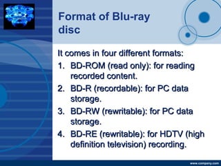 Company
LOGO
www.company.com
Format of Blu-ray
disc
It comes in four different formats:It comes in four different formats:
1.1. BD-ROM (read only): for readingBD-ROM (read only): for reading
recorded content.recorded content.
2.2. BD-R (recordable): for PC dataBD-R (recordable): for PC data
storage.storage.
3.3. BD-RW (rewritable): for PC dataBD-RW (rewritable): for PC data
storage.storage.
4.4. BD-RE (rewritable): for HDTV (highBD-RE (rewritable): for HDTV (high
definition television) recording.definition television) recording.
 